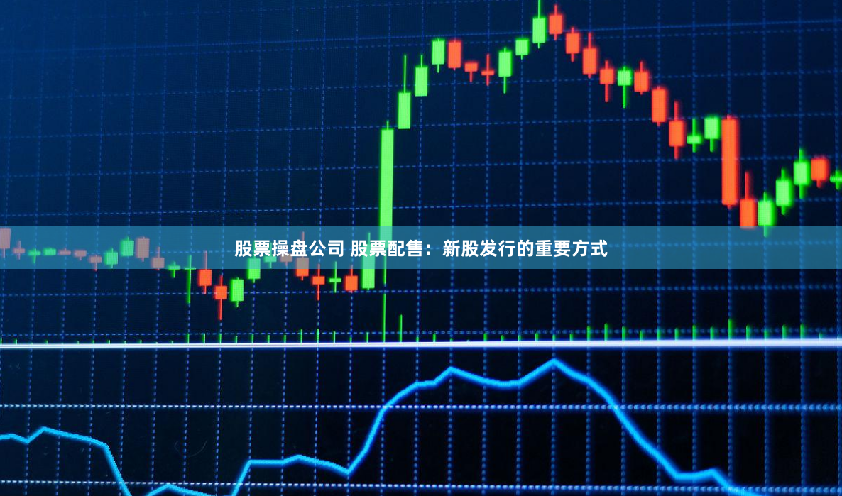 股票操盘公司 股票配售：新股发行的重要方式