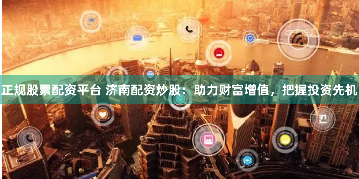 正规股票配资平台 济南配资炒股：助力财富增值，把握投资先机