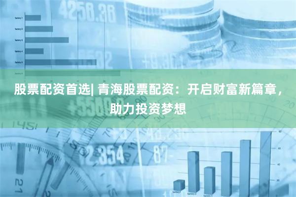 股票配资首选| 青海股票配资：开启财富新篇章，助力投资梦想