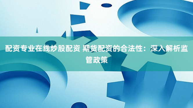 配资专业在线炒股配资 期货配资的合法性：深入解析监管政策