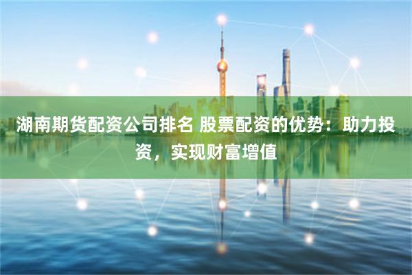湖南期货配资公司排名 股票配资的优势：助力投资，实现财富增值