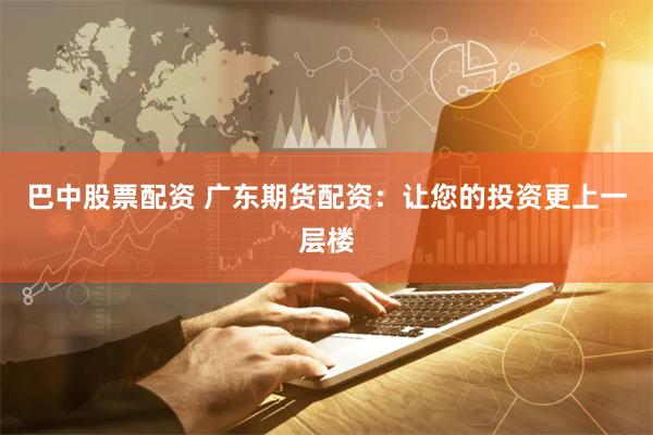 巴中股票配资 广东期货配资：让您的投资更上一层楼