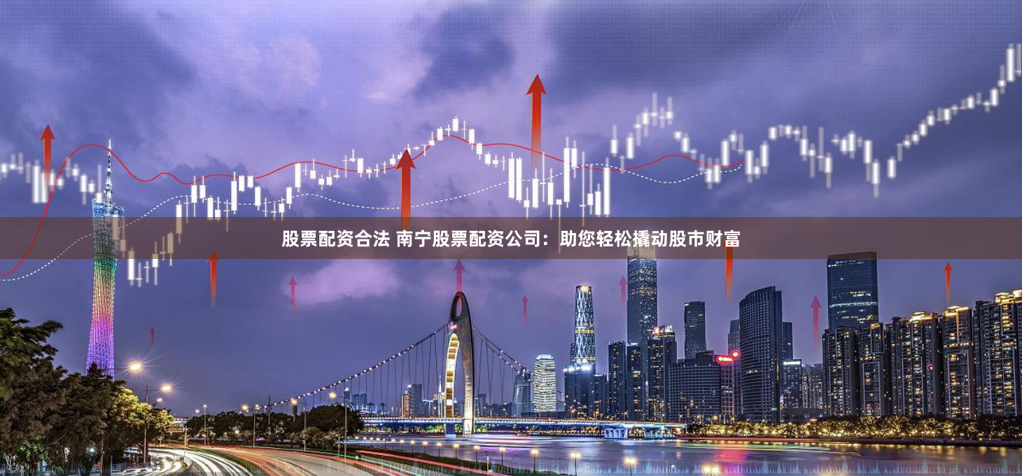 股票配资合法 南宁股票配资公司：助您轻松撬动股市财富